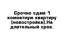 Срочно сдам 1 комнатную квартиру (новостройка).На длительный срок.